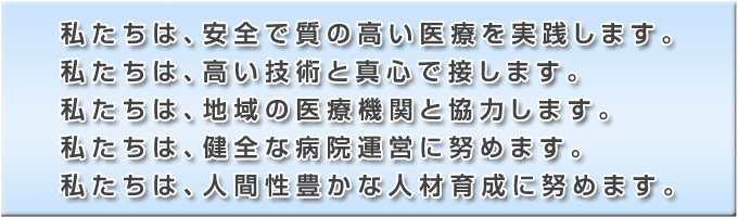 私たちは、安全で質の高い医療を実践します。私たちは、高い技術と真心で接します。私たちは、地域の医療機関と協力します。私たちは、健全な病院運営に努めます。私たちは、人間性豊かな人材育成に努めます。